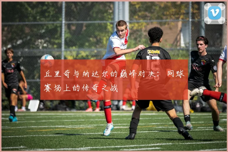 丘里奇与纳达尔的巅峰对决：网球赛场上的传奇之战